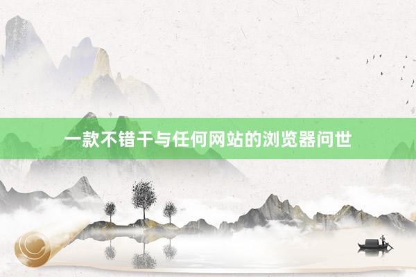 一款不错干与任何网站的浏览器问世