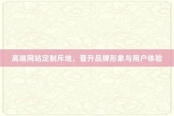 高端网站定制斥地，晋升品牌形象与用户体验