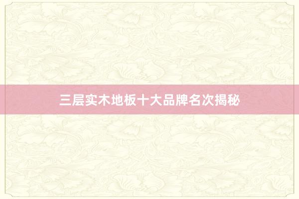 三层实木地板十大品牌名次揭秘