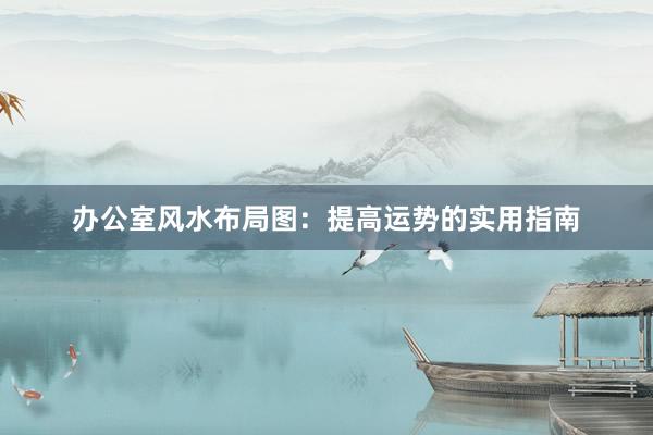 办公室风水布局图：提高运势的实用指南