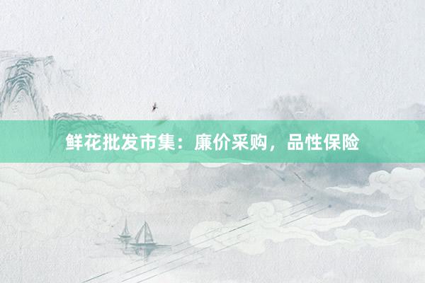 鲜花批发市集：廉价采购，品性保险
