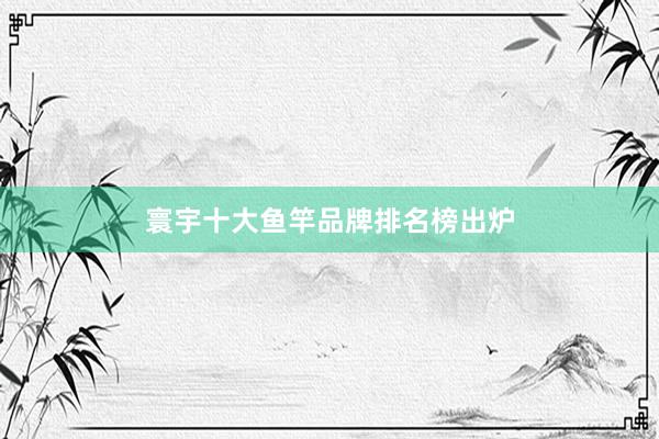 寰宇十大鱼竿品牌排名榜出炉